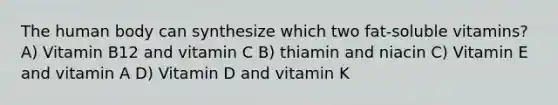 The human body can synthesize which two fat-soluble vitamins? A) Vitamin B12 and vitamin C B) thiamin and niacin C) Vitamin E and vitamin A D) Vitamin D and vitamin K