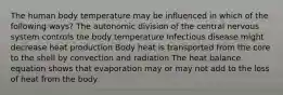 The human body temperature may be influenced in which of the following ways? The autonomic division of the central nervous system controls the body temperature Infectious disease might decrease heat production Body heat is transported from the core to the shell by convection and radiation The heat balance equation shows that evaporation may or may not add to the loss of heat from the body