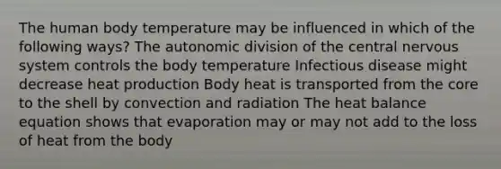 The human body temperature may be influenced in which of the following ways? The autonomic division of the central nervous system controls the body temperature Infectious disease might decrease heat production Body heat is transported from the core to the shell by convection and radiation The heat balance equation shows that evaporation may or may not add to the loss of heat from the body