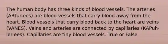 The human body has three kinds of blood vessels. The arteries (ARTur-ees) are blood vessels that carry blood away from the heart. Blood vessels that carry blood back to the heart are veins (VANES). Veins and arteries are connected by capillaries (KAPuh-ler-ees). Capillaries are tiny blood vessels. True or False