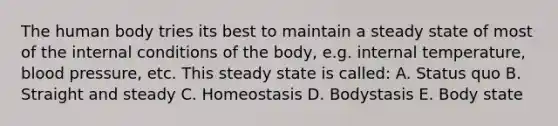 The human body tries its best to maintain a steady state of most of the internal conditions of the body, e.g. internal temperature, blood pressure, etc. This steady state is called: A. Status quo B. Straight and steady C. Homeostasis D. Bodystasis E. Body state