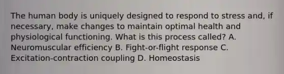 The human body is uniquely designed to respond to stress and, if necessary, make changes to maintain optimal health and physiological functioning. What is this process called? A. Neuromuscular efficiency B. Fight-or-flight response C. Excitation-contraction coupling D. Homeostasis