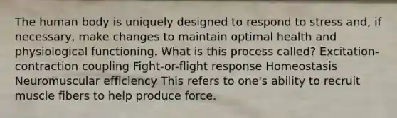 The human body is uniquely designed to respond to stress and, if necessary, make changes to maintain optimal health and physiological functioning. What is this process called? Excitation-contraction coupling Fight-or-flight response Homeostasis Neuromuscular efficiency This refers to one's ability to recruit muscle fibers to help produce force.