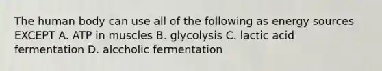 The human body can use all of the following as energy sources EXCEPT A. ATP in muscles B. glycolysis C. lactic acid fermentation D. alccholic fermentation