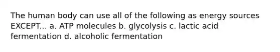 The human body can use all of the following as energy sources EXCEPT... a. ATP molecules b. glycolysis c. lactic acid fermentation d. alcoholic fermentation