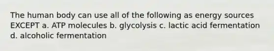 The human body can use all of the following as energy sources EXCEPT a. ATP molecules b. glycolysis c. lactic acid fermentation d. alcoholic fermentation