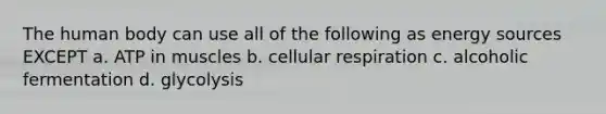 The human body can use all of the following as energy sources EXCEPT a. ATP in muscles b. cellular respiration c. alcoholic fermentation d. glycolysis