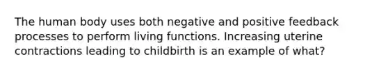 The human body uses both negative and positive feedback processes to perform living functions. Increasing uterine contractions leading to childbirth is an example of what?