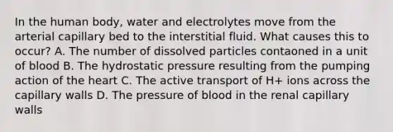 In the human body, water and electrolytes move from the arterial capillary bed to the interstitial fluid. What causes this to occur? A. The number of dissolved particles contaoned in a unit of blood B. The hydrostatic pressure resulting from the pumping action of the heart C. The active transport of H+ ions across the capillary walls D. The pressure of blood in the renal capillary walls