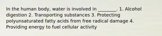In the human body, water is involved in ________. 1. Alcohol digestion 2. Transporting substances 3. Protecting polyunsaturated fatty acids from free radical damage 4. Providing energy to fuel cellular activity