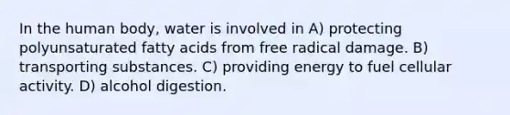 In the human body, water is involved in A) protecting polyunsaturated fatty acids from free radical damage. B) transporting substances. C) providing energy to fuel cellular activity. D) alcohol digestion.