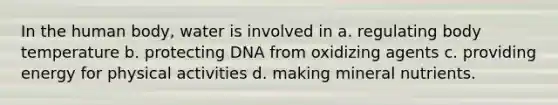 In the human body, water is involved in a. regulating body temperature b. protecting DNA from oxidizing agents c. providing energy for physical activities d. making mineral nutrients.