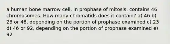 a human bone marrow cell, in prophase of mitosis, contains 46 chromosomes. How many chromatids does it contain? a) 46 b) 23 or 46, depending on the portion of prophase examined c) 23 d) 46 or 92, depending on the portion of prophase examined e) 92