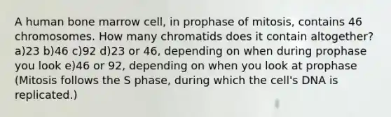 A human bone marrow cell, in prophase of mitosis, contains 46 chromosomes. How many chromatids does it contain altogether? a)23 b)46 c)92 d)23 or 46, depending on when during prophase you look e)46 or 92, depending on when you look at prophase (Mitosis follows the S phase, during which the cell's DNA is replicated.)