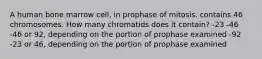 A human bone marrow cell, in prophase of mitosis, contains 46 chromosomes. How many chromatids does it contain? -23 -46 -46 or 92, depending on the portion of prophase examined -92 -23 or 46, depending on the portion of prophase examined