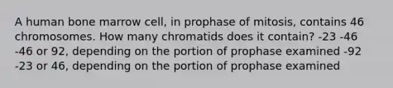 A human bone marrow cell, in prophase of mitosis, contains 46 chromosomes. How many chromatids does it contain? -23 -46 -46 or 92, depending on the portion of prophase examined -92 -23 or 46, depending on the portion of prophase examined