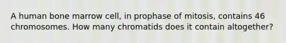 A human bone marrow cell, in prophase of mitosis, contains 46 chromosomes. How many chromatids does it contain altogether?