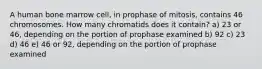 A human bone marrow cell, in prophase of mitosis, contains 46 chromosomes. How many chromatids does it contain? a) 23 or 46, depending on the portion of prophase examined b) 92 c) 23 d) 46 e) 46 or 92, depending on the portion of prophase examined