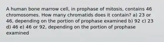 A human bone marrow cell, in prophase of mitosis, contains 46 chromosomes. How many chromatids does it contain? a) 23 or 46, depending on the portion of prophase examined b) 92 c) 23 d) 46 e) 46 or 92, depending on the portion of prophase examined