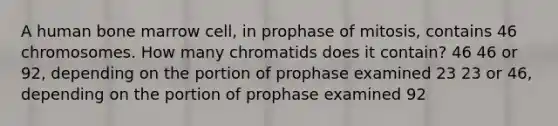 A human bone marrow cell, in prophase of mitosis, contains 46 chromosomes. How many chromatids does it contain? 46 46 or 92, depending on the portion of prophase examined 23 23 or 46, depending on the portion of prophase examined 92