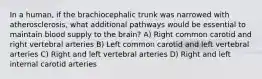 In a human, if the brachiocephalic trunk was narrowed with atherosclerosis, what additional pathways would be essential to maintain blood supply to the brain? A) Right common carotid and right vertebral arteries B) Left common carotid and left vertebral arteries C) Right and left vertebral arteries D) Right and left internal carotid arteries