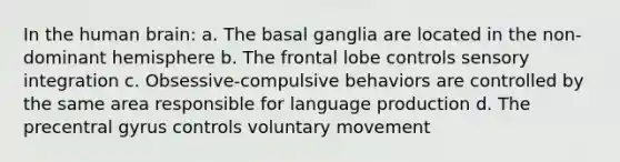 In the human brain: a. The basal ganglia are located in the non-dominant hemisphere b. The frontal lobe controls <a href='https://www.questionai.com/knowledge/kqNSo9KxCG-sensory-integration' class='anchor-knowledge'>sensory integration</a> c. Obsessive-compulsive behaviors are controlled by the same area responsible for language production d. The precentral gyrus controls voluntary movement