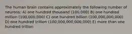 The human brain contains approximately the following number of neurons: A) one hundred thousand (100,000) B) one hundred million (100,000,000) C) one hundred billion (100,000,000,000) D) one hundred trillion (100,000,000,000,000) E) more than one hundred trillion