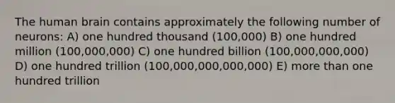 The human brain contains approximately the following number of neurons: A) one hundred thousand (100,000) B) one hundred million (100,000,000) C) one hundred billion (100,000,000,000) D) one hundred trillion (100,000,000,000,000) E) more than one hundred trillion