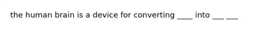 the human brain is a device for converting ____ into ___ ___