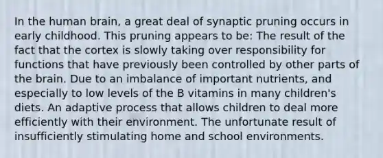 In the human brain, a great deal of synaptic pruning occurs in early childhood. This pruning appears to be: The result of the fact that the cortex is slowly taking over responsibility for functions that have previously been controlled by other parts of the brain. Due to an imbalance of important nutrients, and especially to low levels of the B vitamins in many children's diets. An adaptive process that allows children to deal more efficiently with their environment. The unfortunate result of insufficiently stimulating home and school environments.