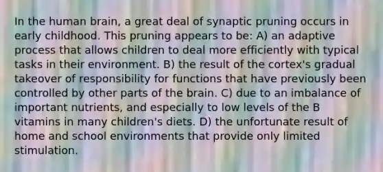 In the human brain, a great deal of synaptic pruning occurs in early childhood. This pruning appears to be: A) an adaptive process that allows children to deal more efficiently with typical tasks in their environment. B) the result of the cortex's gradual takeover of responsibility for functions that have previously been controlled by other parts of the brain. C) due to an imbalance of important nutrients, and especially to low levels of the B vitamins in many children's diets. D) the unfortunate result of home and school environments that provide only limited stimulation.