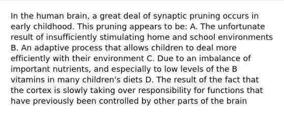 In the human brain, a great deal of synaptic pruning occurs in early childhood. This pruning appears to be: A. The unfortunate result of insufficiently stimulating home and school environments B. An adaptive process that allows children to deal more efficiently with their environment C. Due to an imbalance of important nutrients, and especially to low levels of the B vitamins in many children's diets D. The result of the fact that the cortex is slowly taking over responsibility for functions that have previously been controlled by other parts of <a href='https://www.questionai.com/knowledge/kLMtJeqKp6-the-brain' class='anchor-knowledge'>the brain</a>