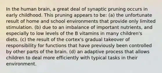 In the human brain, a great deal of synaptic pruning occurs in early childhood. This pruning appears to be: (a) the unfortunate result of home and school environments that provide only limited stimulation. (b) due to an imbalance of important nutrients, and especially to low levels of the B vitamins in many children's diets. (c) the result of the cortex's gradual takeover of responsibility for functions that have previously been controlled by other parts of the brain. (d) an adaptive process that allows children to deal more efficiently with typical tasks in their environment.