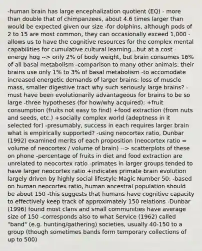 -human brain has large encephalization quotient (EQ) - more than double that of chimpanzees, about 4.6 times larger than would be expected given our size -for dolphins, although pods of 2 to 15 are most common, they can occasionally exceed 1,000 -allows us to have the cognitive resources for the complex mental capabilities for cumulative cultural learning...but at a cost -energy hog --> only 2% of body weight, but brain consumes 16% of all basal metabolism -comparison to many other animals: their brains use only 1% to 3% of basal metabolism -to accomodate increased energetic demands of larger brains: loss of muscle mass, smaller digestive tract why such seriously large brains? -must have been evolutionarily advantageous for brains to be so large -three hypotheses (for how/why acquired): +fruit consumption (fruits not easy to find) +food extraction (from nuts and seeds, etc.) +socially complex world (adeptness in it selected for) -presumably, success in each requires larger brain what is empirically supported? -using neocortex ratio, Dunbar (1992) examined merits of each proposition (neocortex ratio = volume of neocortex / volume of brain) --> scatterplots of these on phone -percentage of fruits in diet and food extraction are unrelated to neocortex ratio -primates in larger groups tended to have larger neocortex ratio +indicates primate brain evolution largely driven by highly social lifestyle Magic Number 50: -based on human neocortex ratio, human ancestral population should be about 150 -this suggests that humans have cognitive capacity to effectively keep track of approximately 150 relations -Dunbar (1996) found most clans and small communities have average size of 150 -corresponds also to what Service (1962) called "band" (e.g. hunting/gathering) societies, usually 40-150 to a group (though sometimes bands form temporary collections of up to 500)