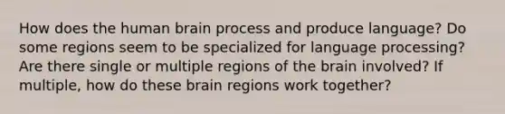 How does the human brain process and produce language? Do some regions seem to be specialized for language processing? Are there single or multiple regions of the brain involved? If multiple, how do these brain regions work together?