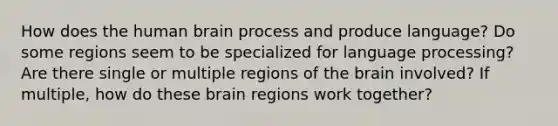 How does the human brain process and produce language? Do some regions seem to be specialized for language processing? Are there single or multiple regions of the brain involved? If multiple, how do these brain regions work together?