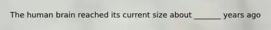 The human brain reached its current size about _______ years ago