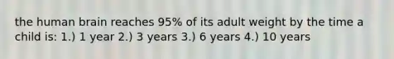 the human brain reaches 95% of its adult weight by the time a child is: 1.) 1 year 2.) 3 years 3.) 6 years 4.) 10 years