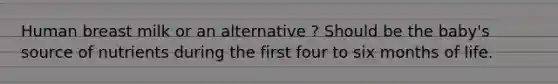 Human breast milk or an alternative ? Should be the baby's source of nutrients during the first four to six months of life.