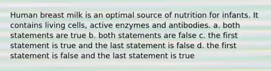 Human breast milk is an optimal source of nutrition for infants. It contains living cells, active enzymes and antibodies. a. both statements are true b. both statements are false c. the first statement is true and the last statement is false d. the first statement is false and the last statement is true