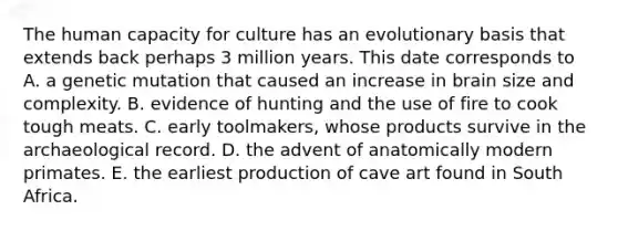 The human capacity for culture has an evolutionary basis that extends back perhaps 3 million years. This date corresponds to A. a genetic mutation that caused an increase in brain size and complexity. B. evidence of hunting and the use of fire to cook tough meats. C. early toolmakers, whose products survive in the archaeological record. D. the advent of anatomically modern primates. E. the earliest production of cave art found in South Africa.