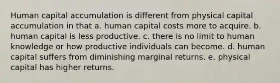 Human capital accumulation is different from physical capital accumulation in that a. human capital costs more to acquire. b. human capital is less productive. c. there is no limit to human knowledge or how productive individuals can become. d. human capital suffers from diminishing marginal returns. e. physical capital has higher returns.