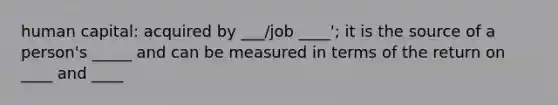 human capital: acquired by ___/job ____'; it is the source of a person's _____ and can be measured in terms of the return on ____ and ____