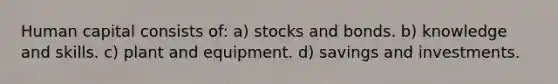 Human capital consists of: a) stocks and bonds. b) knowledge and skills. c) plant and equipment. d) savings and investments.