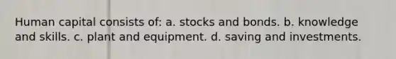 Human capital consists of: a. stocks and bonds. b. knowledge and skills. c. plant and equipment. d. saving and investments.