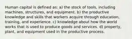 Human capital is defined as: a) the stock of tools, including machines, structures, and equipment. b) the productive knowledge and skills that workers acquire through education, training, and experience. c) knowledge about how the world works that is used to produce goods and services. d) property, plant, and equipment used in the productive process.