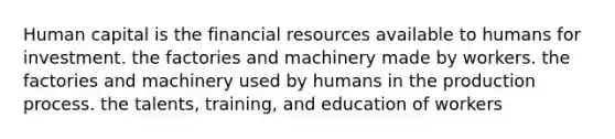 Human capital is the financial resources available to humans for investment. the factories and machinery made by workers. the factories and machinery used by humans in the production process. the talents, training, and education of workers