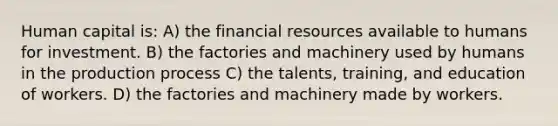 Human capital is: A) the financial resources available to humans for investment. B) the factories and machinery used by humans in the production process C) the talents, training, and education of workers. D) the factories and machinery made by workers.