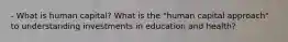 - What is human capital? What is the "human capital approach" to understanding investments in education and health?