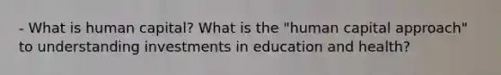 - What is human capital? What is the "human capital approach" to understanding investments in education and health?